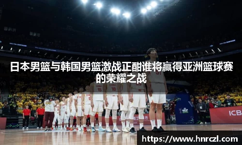 日本男篮与韩国男篮激战正酣谁将赢得亚洲篮球赛的荣耀之战