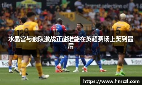 水晶宫与狼队激战正酣谁能在英超赛场上笑到最后