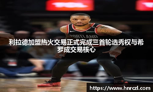 利拉德加盟热火交易正式完成三首轮选秀权与希罗成交易核心